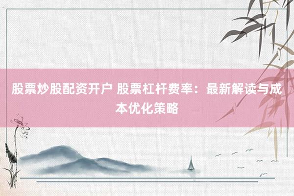 股票炒股配资开户 股票杠杆费率：最新解读与成本优化策略