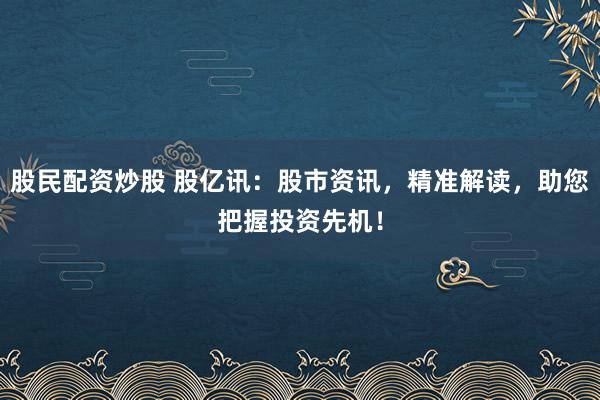 股民配资炒股 股亿讯：股市资讯，精准解读，助您把握投资先机！