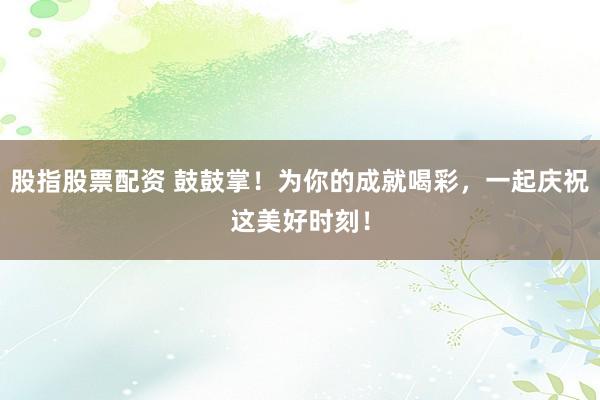 股指股票配资 鼓鼓掌！为你的成就喝彩，一起庆祝这美好时刻！