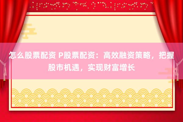怎么股票配资 P股票配资：高效融资策略，把握股市机遇，实现财富增长