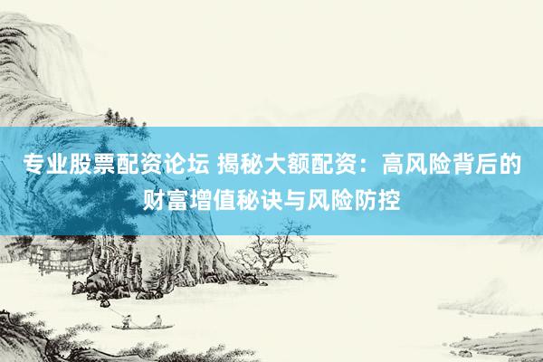 专业股票配资论坛 揭秘大额配资：高风险背后的财富增值秘诀与风险防控