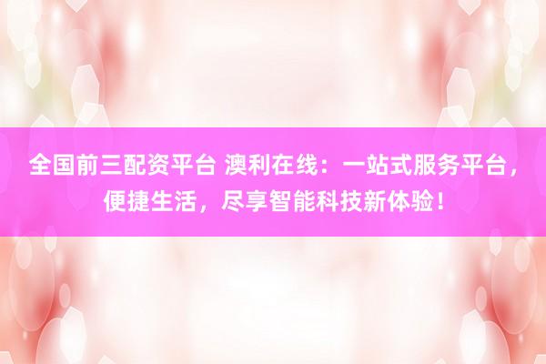 全国前三配资平台 澳利在线：一站式服务平台，便捷生活，尽享智能科技新体验！