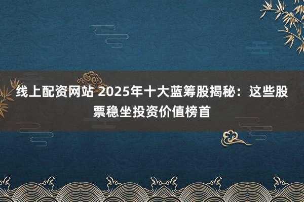 线上配资网站 2025年十大蓝筹股揭秘：这些股票稳坐投资价值榜首