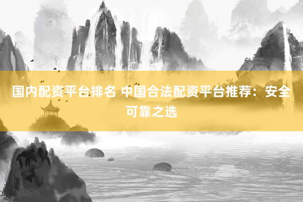 国内配资平台排名 中国合法配资平台推荐：安全可靠之选