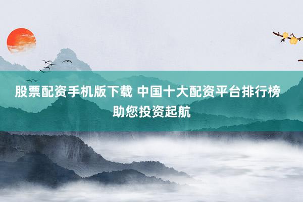 股票配资手机版下载 中国十大配资平台排行榜  助您投资起航
