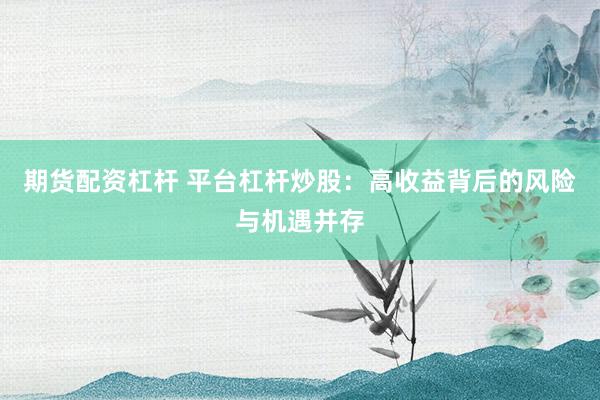 期货配资杠杆 平台杠杆炒股：高收益背后的风险与机遇并存