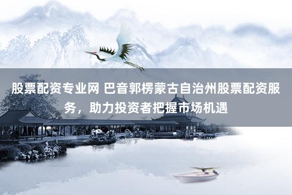 股票配资专业网 巴音郭楞蒙古自治州股票配资服务，助力投资者把握市场机遇