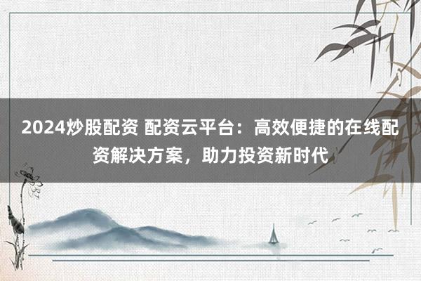 2024炒股配资 配资云平台：高效便捷的在线配资解决方案，助力投资新时代
