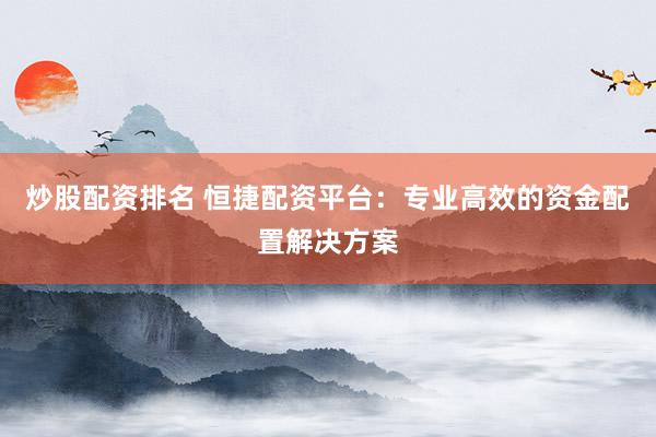 炒股配资排名 恒捷配资平台：专业高效的资金配置解决方案