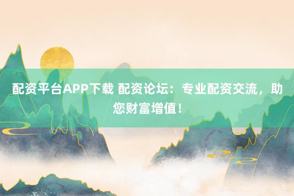 配资平台APP下载 配资论坛：专业配资交流，助您财富增值！