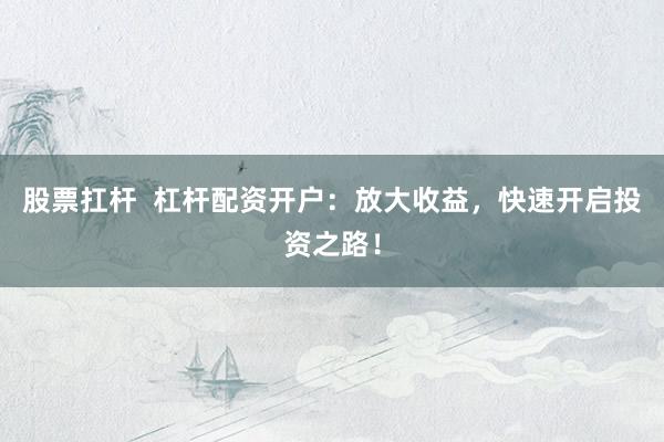 股票扛杆  杠杆配资开户：放大收益，快速开启投资之路！