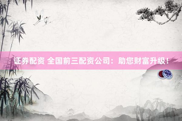证券配资 全国前三配资公司：助您财富升级！