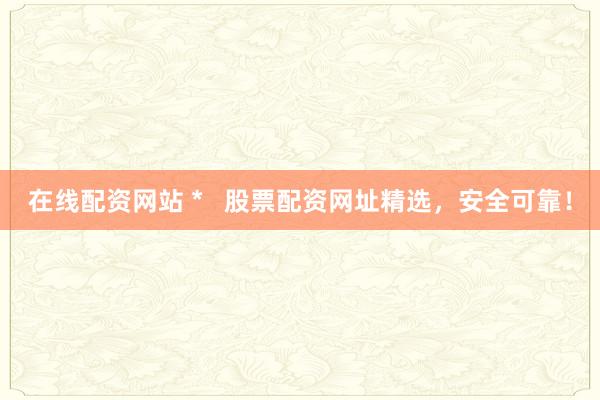 在线配资网站 *   股票配资网址精选，安全可靠！