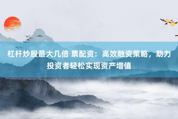 杠杆炒股最大几倍 票配资：高效融资策略，助力投资者轻松实现资产增值