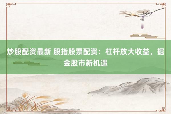 炒股配资最新 股指股票配资：杠杆放大收益，掘金股市新机遇