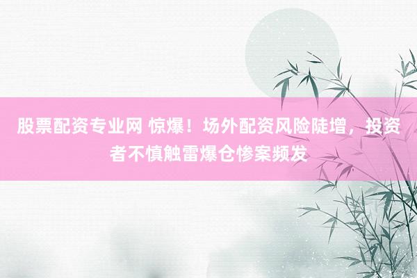 股票配资专业网 惊爆！场外配资风险陡增，投资者不慎触雷爆仓惨案频发