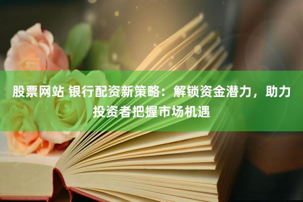 股票网站 银行配资新策略：解锁资金潜力，助力投资者把握市场机遇