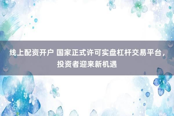 线上配资开户 国家正式许可实盘杠杆交易平台，投资者迎来新机遇