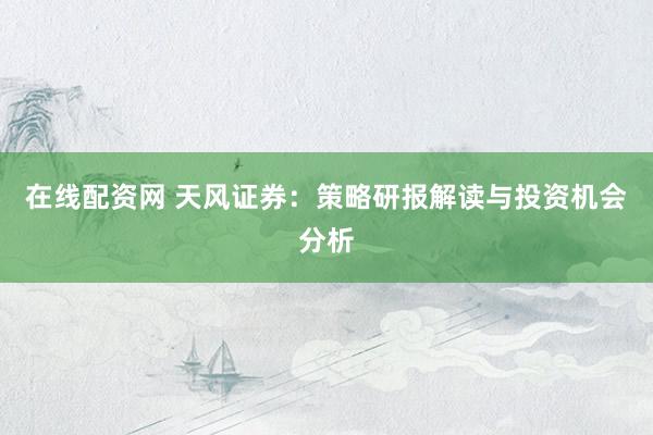 在线配资网 天风证券：策略研报解读与投资机会分析
