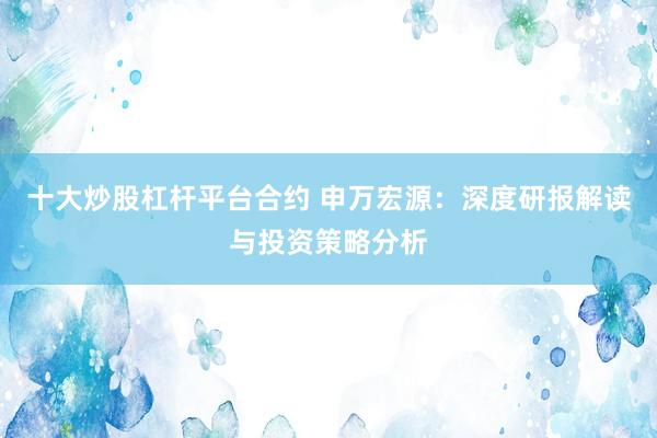 十大炒股杠杆平台合约 申万宏源：深度研报解读与投资策略分析