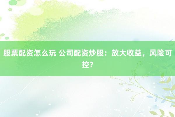 股票配资怎么玩 公司配资炒股：放大收益，风险可控？