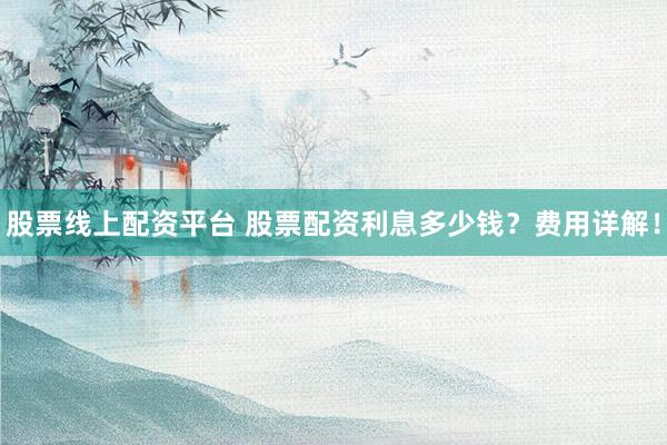 股票线上配资平台 股票配资利息多少钱？费用详解！