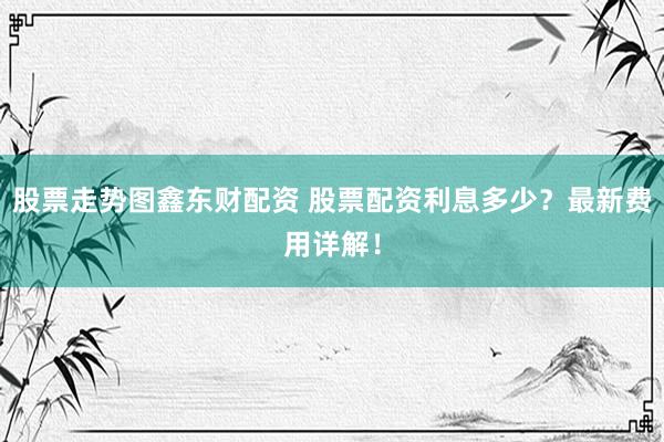 股票走势图鑫东财配资 股票配资利息多少？最新费用详解！