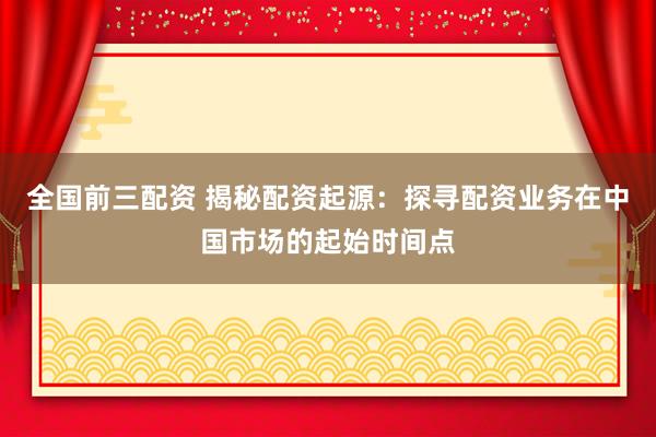 全国前三配资 揭秘配资起源：探寻配资业务在中国市场的起始时间点