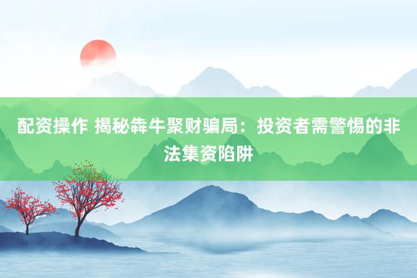 配资操作 揭秘犇牛聚财骗局：投资者需警惕的非法集资陷阱