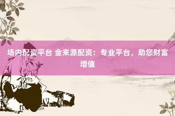 场内配资平台 金来源配资：专业平台，助您财富增值