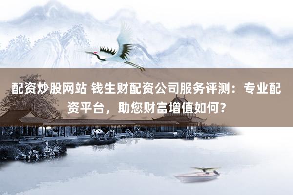 配资炒股网站 钱生财配资公司服务评测：专业配资平台，助您财富增值如何？
