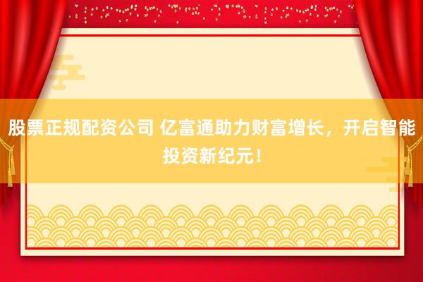 股票正规配资公司 亿富通助力财富增长，开启智能投资新纪元！
