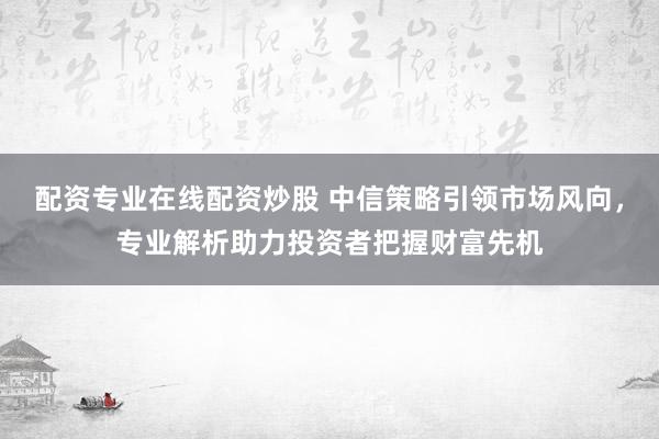 配资专业在线配资炒股 中信策略引领市场风向，专业解析助力投资者把握财富先机