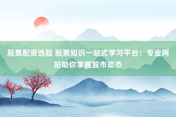 股票配资选股 股票知识一站式学习平台：专业网站助你掌握股市动态