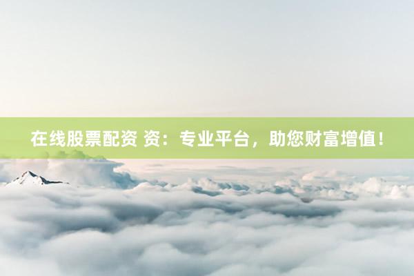 在线股票配资 资：专业平台，助您财富增值！