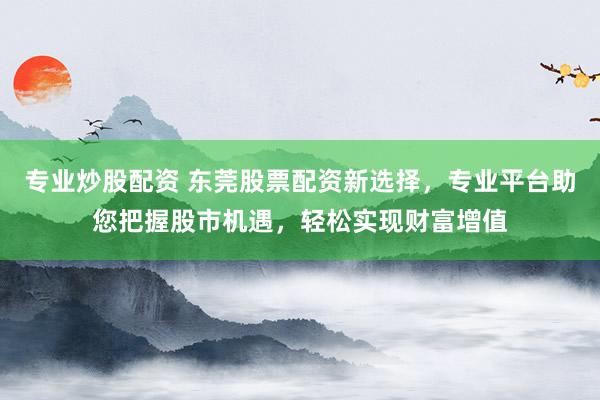 专业炒股配资 东莞股票配资新选择，专业平台助您把握股市机遇，轻松实现财富增值