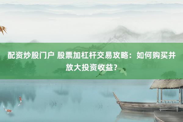 配资炒股门户 股票加杠杆交易攻略：如何购买并放大投资收益？