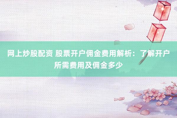 网上炒股配资 股票开户佣金费用解析：了解开户所需费用及佣金多少