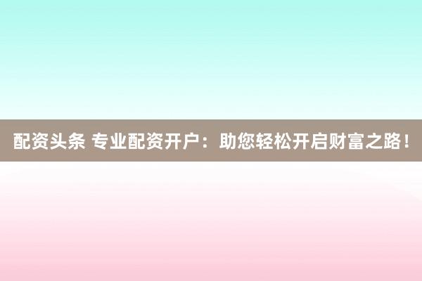 配资头条 专业配资开户：助您轻松开启财富之路！