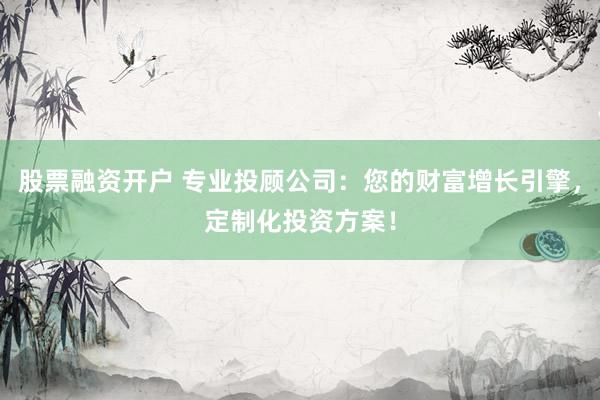 股票融资开户 专业投顾公司：您的财富增长引擎，定制化投资方案！