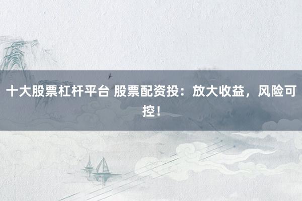 十大股票杠杆平台 股票配资投：放大收益，风险可控！