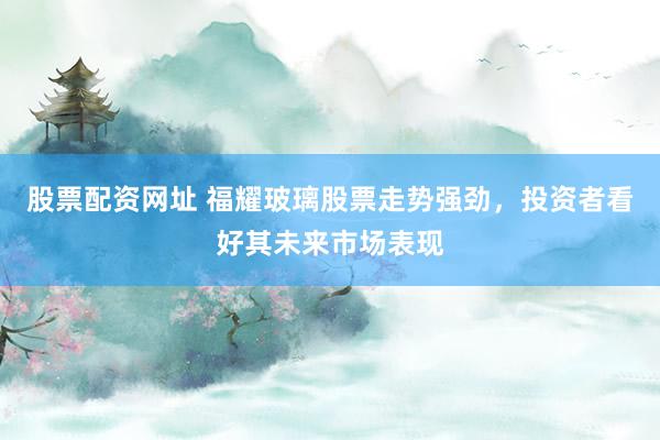 股票配资网址 福耀玻璃股票走势强劲，投资者看好其未来市场表现