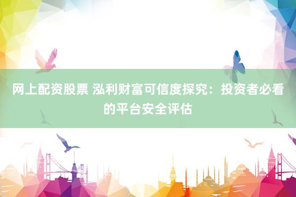 网上配资股票 泓利财富可信度探究：投资者必看的平台安全评估