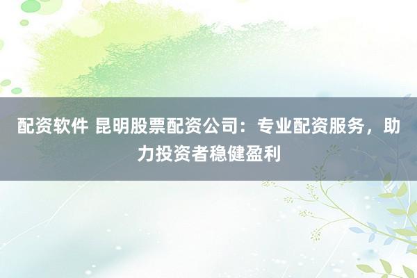 配资软件 昆明股票配资公司：专业配资服务，助力投资者稳健盈利