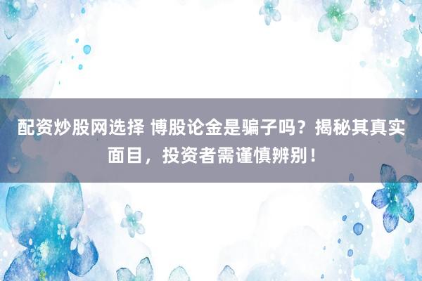 配资炒股网选择 博股论金是骗子吗？揭秘其真实面目，投资者需谨慎辨别！