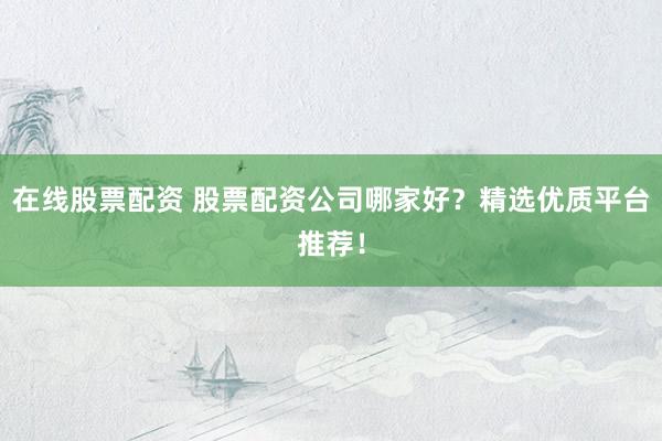 在线股票配资 股票配资公司哪家好？精选优质平台推荐！