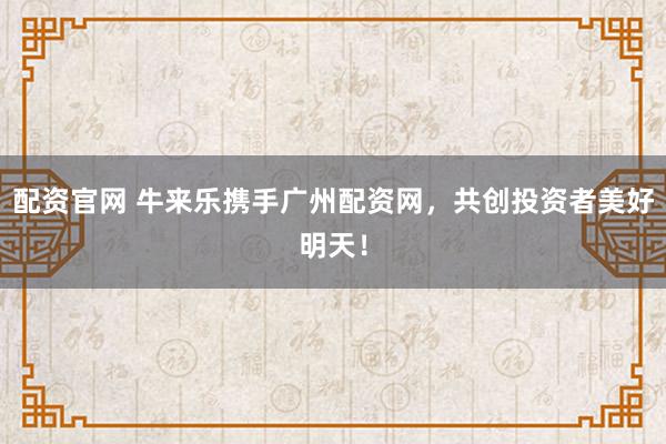 配资官网 牛来乐携手广州配资网，共创投资者美好明天！