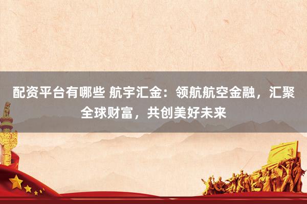 配资平台有哪些 航宇汇金：领航航空金融，汇聚全球财富，共创美好未来