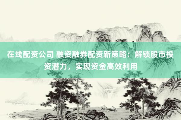 在线配资公司 融资融券配资新策略：解锁股市投资潜力，实现资金高效利用