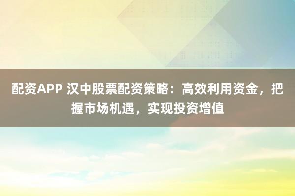 配资APP 汉中股票配资策略：高效利用资金，把握市场机遇，实现投资增值